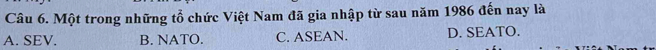 Một trong những tổ chức Việt Nam đã gia nhập từ sau năm 1986 đến nay là
A. SEV. B. NATO. C. ASEAN. D. SEATO.