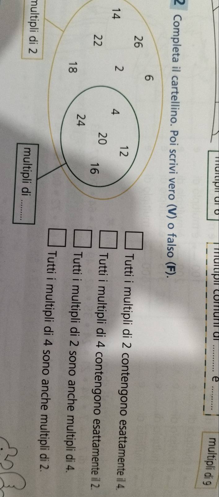 mürtípil comunr ar _e_
multipli di 9
2 Completa il cartellino. Poi scrivi vero (V) o falso (F).
Tutti i multipli di 2 contengono esattamente il 4.
Tutti i multipli di 4 contengono esattamente il 2.
Tutti i multipli di 2 sono anche multipli di 4.
Tutti i multipli di 4 sono anche multipli di 2.
multipli di 2