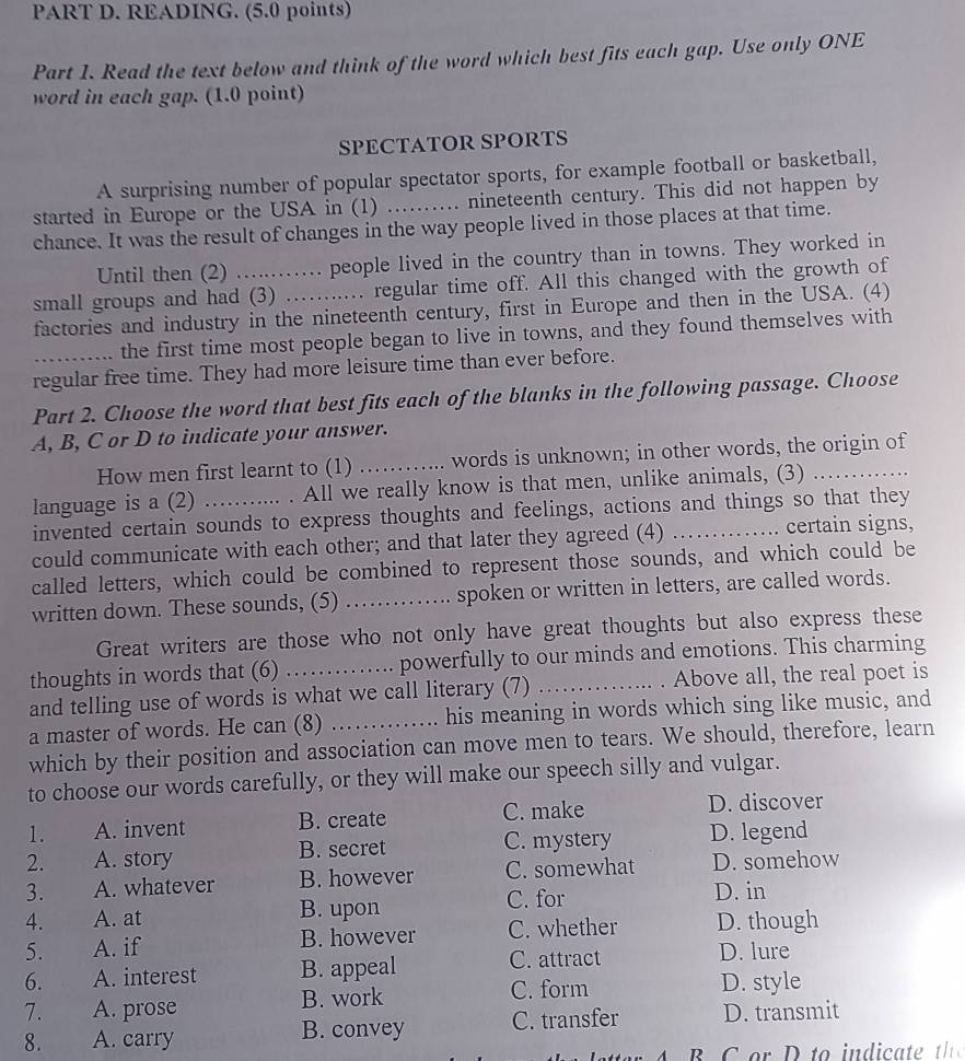 READING. (5.0 points)
Part 1. Read the text below and think of the word which best fits each gap. Use only ONE
word in each gap. (1.0 point)
SPECTATOR SPORTS
A surprising number of popular spectator sports, for example football or basketball,
started in Europe or the USA in (1) .......... nineteenth century. This did not happen by
chance. It was the result of changes in the way people lived in those places at that time.
Until then (2) ......... people lived in the country than in towns. They worked in
small groups and had (3) .…...... regular time off. All this changed with the growth of
factories and industry in the nineteenth century, first in Europe and then in the USA. (4)
the first time most people began to live in towns, and they found themselves with
regular free time. They had more leisure time than ever before.
Part 2. Choose the word that best fits each of the blanks in the following passage. Choose
A, B, C or D to indicate your answer.
How men first learnt to (1)   _words is unknown; in other words, the origin of
language is a (2) ........... . All we really know is that men, unlike animals, (3) ._
invented certain sounds to express thoughts and feelings, actions and things so that they
could communicate with each other; and that later they agreed (4) certain signs,
called letters, which could be combined to represent those sounds, and which could be
written down. These sounds, (5) …...... .. spoken or written in letters, are called words.
Great writers are those who not only have great thoughts but also express these
thoughts in words that (6) ……... powerfully to our minds and emotions. This charming
and telling use of words is what we call literary (7) _. Above all, the real poet is
a master of words. He can (8) _.. his meaning in words which sing like music, and
which by their position and association can move men to tears. We should, therefore, learn
to choose our words carefully, or they will make our speech silly and vulgar.
1. A. invent B. create C. make D. discover
2. A. story B. secret C. mystery D. legend
3. A. whatever B. however C. somewhat D. somehow
4. A. at B. upon C. for
D. in
5. A. if B. however C. whether D. though
6. A. interest B. appeal C. attract
D. lure
C. form
7. A. prose B. work D. style
8. A. carry B. convey C. transfer D. transmit