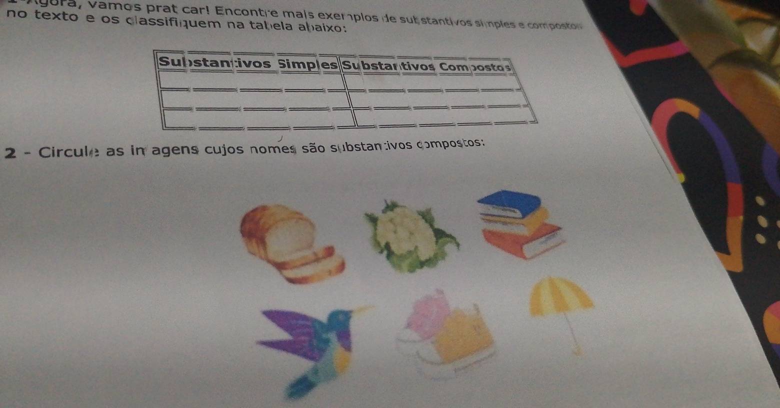 ag ora, vamos prat car Encontre mais exemplos de sub stantivos símples e compo 
no texto e os classifiquem na tabela abaixo: 
Substantivos Simples Substantivos Compostos 
2 - Circule as in agens cujos nomes são substan:ivos compostos: