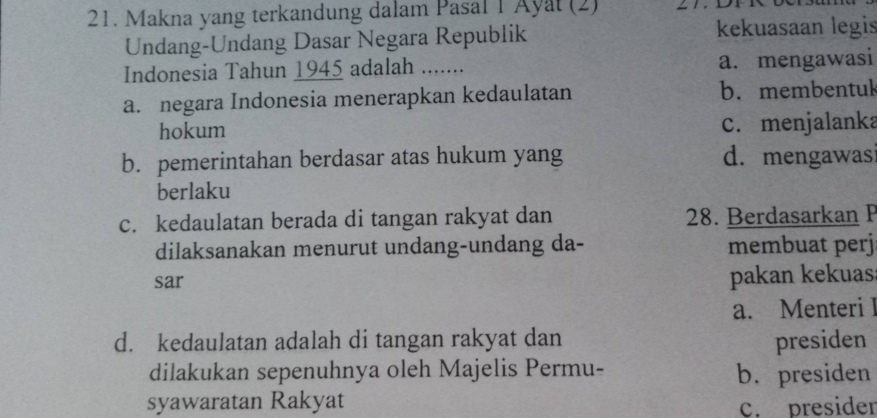 Makna yang terkandung dalam Pasal 1 Ayat (2)
Undang-Undang Dasar Negara Republik
kekuasaan legis
Indonesia Tahun 1945 adalah ....... a. mengawasi
a. negara Indonesia menerapkan kedaulatan b. membentuk
hokum
c. menjalanka
b. pemerintahan berdasar atas hukum yang d. mengawas
berlaku
c. kedaulatan berada di tangan rakyat dan 28. Berdasarkan P
dilaksanakan menurut undang-undang da- membuat perj
sar
pakan kekuas
a. Menteri I
d. kedaulatan adalah di tangan rakyat dan presiden
dilakukan sepenuhnya oleh Majelis Permu- b. presiden
syawaratan Rakyat
c. presider