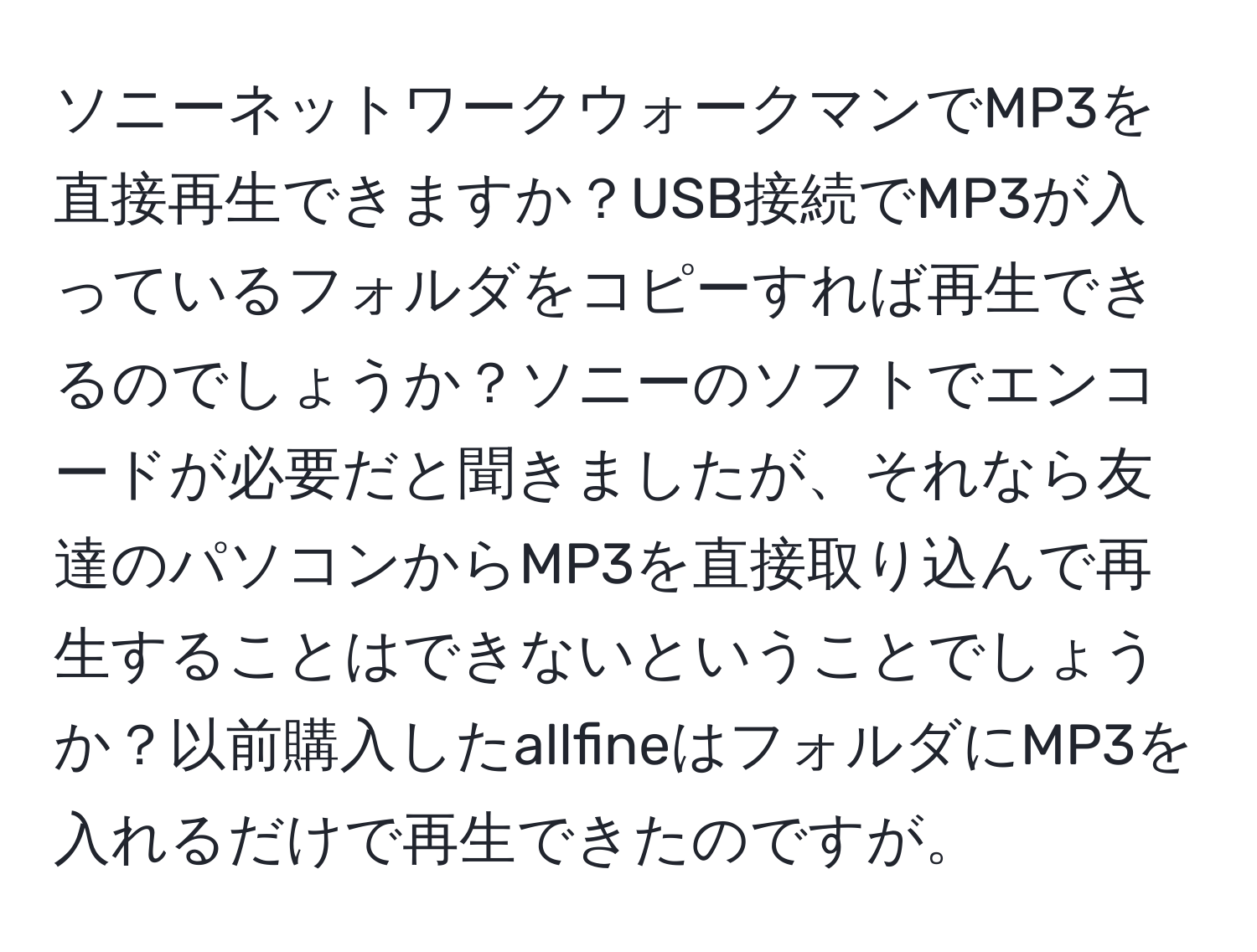 ソニーネットワークウォークマンでMP3を直接再生できますか？USB接続でMP3が入っているフォルダをコピーすれば再生できるのでしょうか？ソニーのソフトでエンコードが必要だと聞きましたが、それなら友達のパソコンからMP3を直接取り込んで再生することはできないということでしょうか？以前購入したallfineはフォルダにMP3を入れるだけで再生できたのですが。