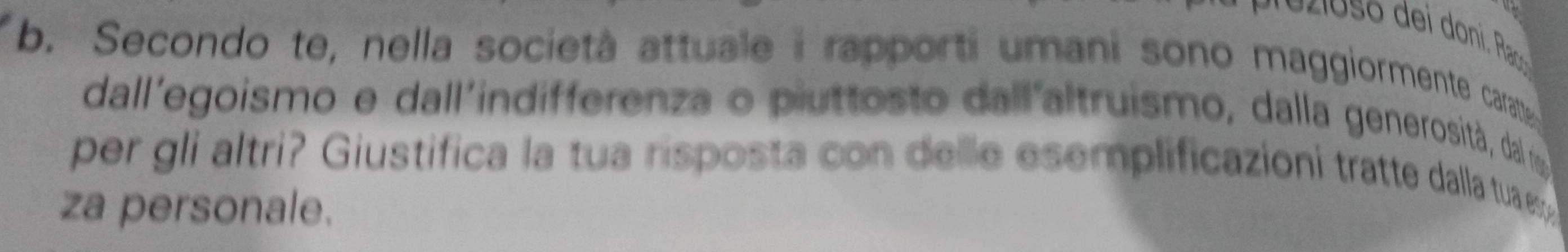 Secondo te, nella società attuale i rapporti umani sono maggiormente cara 
dall'egoismo e dall'indifferenza o piuttosto dall'altruismo, dalla generosità, dal r 
per gli altri? Giustifica la tua risposta con delle esemplificazioni tratte dalla tuaeg 
za personale.