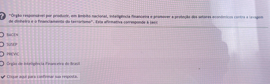 "Órgão responsável por produzir, em âmbito nacional, inteligência financeira e promover a proteção dos setores econômicos contra a lavagem
de dinheiro e o financiamento do terrorismo”. Esta afirmativa corresponde à (ao):
bAceN
SUSEP
PREVIC
Órgão de Inteligência Financeira do Brasil
Clique aqui para confirmar sua resposta.