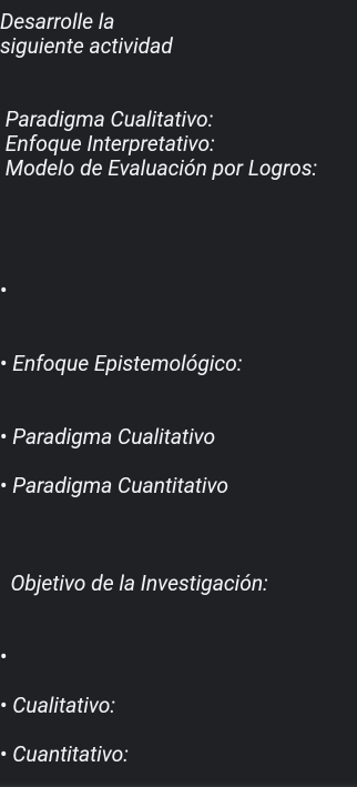 Desarrolle la 
siguiente actividad 
Paradigma Cualitativo: 
Enfoque Interpretativo: 
Modelo de Evaluación por Logros: 
• Enfoque Epistemológico: 
• Paradigma Cualitativo 
• Paradigma Cuantitativo 
Objetivo de la Investigación: 
• Cualitativo: 
• Cuantitativo: