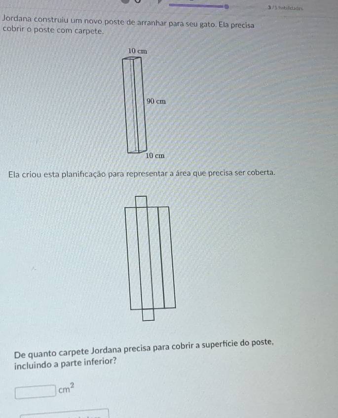 3 /5 habilidades 
Jordana construiu um novo poste de arranhar para seu gato. Ela precisa 
cobrir o poste com carpete. 
Ela criou esta planificação para representar a área que precisa ser coberta. 
De quanto carpete Jordana precisa para cobrir a superfície do poste, 
incluindo a parte inferior?
□ cm^2
x_1+x_2= □ /□  