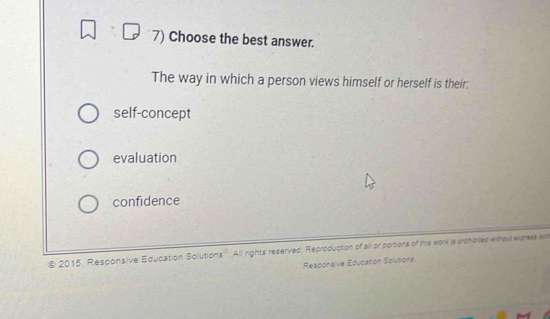 Choose the best answer.
The way in which a person views himself or herself is their:
self-concept
evaluation
confidence
@ 2015, Responsive Education Solutions. All rights reserved. Reproduction of all or portions of this work is promipited without express a
Responsive Education Solutions