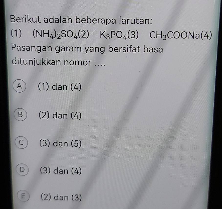 Berikut adalah beberapa larutan:
(1) (NH_4)_2SO_4(2) K_3PO_4(3) CH_3COONa(4)
Pasangan garam yang bersifat basa
ditunjukkan nomor ....
A (1) dan (4)
B (2) dan (4)
C (3) dan (5)
D (3) dan (4)
E  (2) dan (3)