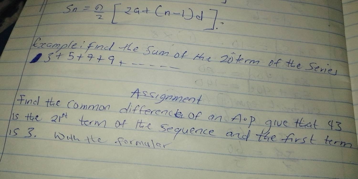 S_n= n/2 [2a+(n-1)d]. 
Example: find the Sum of the 20term of the Series
3+5+7+9+·s
Assignment 
Find the common difference of an AoP give that 43 
is the 21^t term of the sequence and the first term 
is 3. Wih tte formular