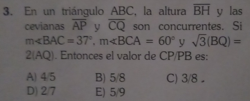 En un triángulo ABC, la altura overline BH y las
cevianas overline AP y overline CQ son concurrentes. Si
m∠ BAC=37°, m∠ BCA=60° y sqrt(3)(BQ)=
2(AQ). Entonces el valor de CP/PB es:
A) 4/5 B) 5/8 C) 3/8
D) 2/7 E) 5/9