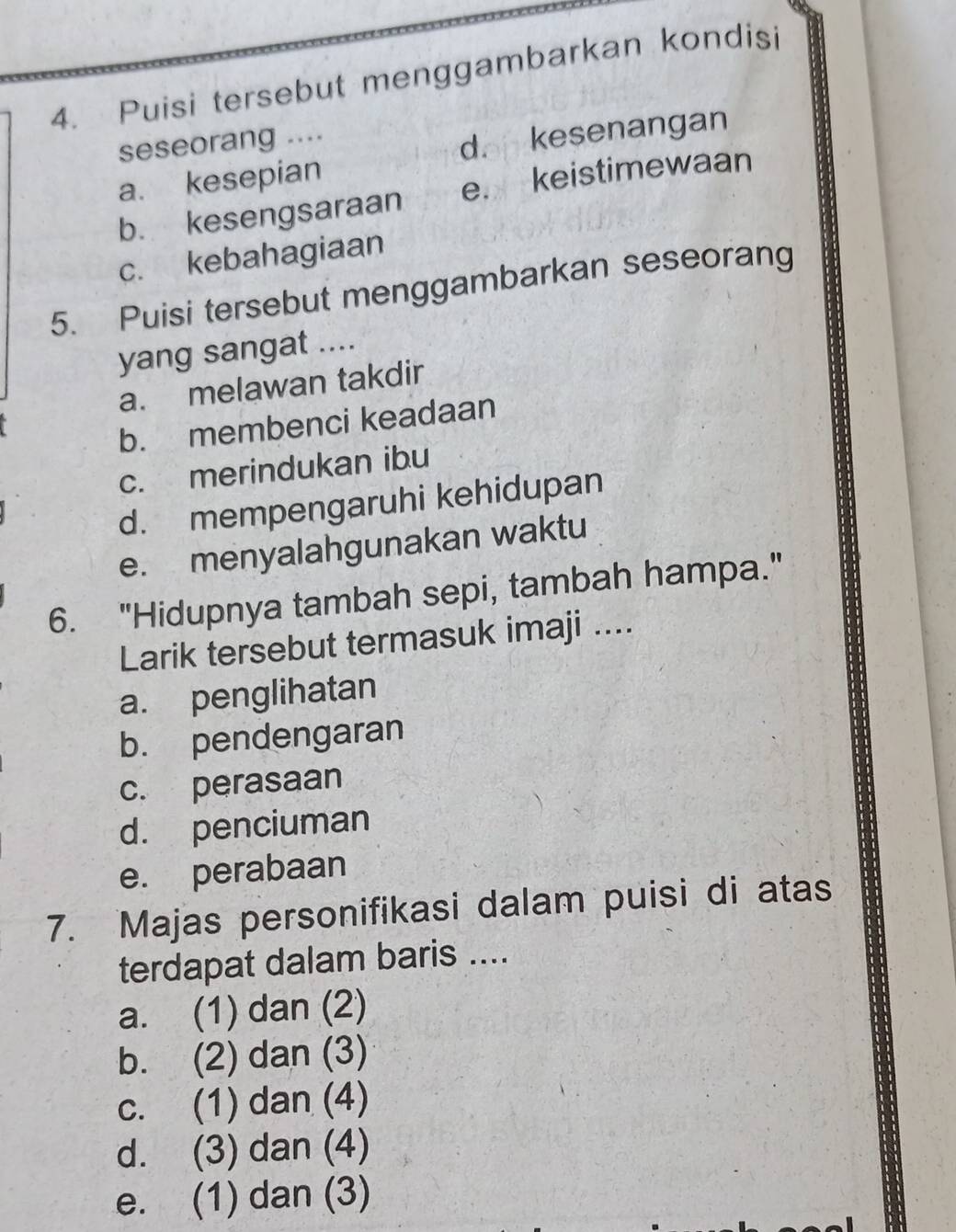 Puisi tersebut menggambarkan kondisi
seseorang ....
a. kesepian d. kesenangan
b. kesengsaraan e. keistimewaan
c. kebahagiaan
5. Puisi tersebut menggambarkan seseorang
yang sangat ....
a. melawan takdir
b. membenci keadaan
c. merindukan ibu
d. mempengaruhi kehidupan
e. menyalahgunakan waktu
6. "Hidupnya tambah sepi, tambah hampa."
Larik tersebut termasuk imaji ....
a. penglihatan
b. pendengaran
c. perasaan
d. penciuman
e. perabaan
7. Majas personifikasi dalam puisi di atas
terdapat dalam baris ....
a. (1) dan (2)
b. (2) dan (3)
c. (1) dan (4)
d. (3) dan (4)
e. (1) dan (3)