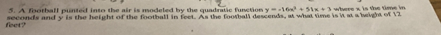 A football punted into the air is modeled by the quadratic function where x is the time in
feet? seconds and y is the height of the football in feet. As the football descends, at what time is it at a height of 12 y=-16x^2+51x+3