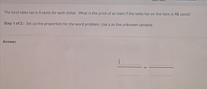 The local sales tax is 4 cents for each dollar. What is the price of an item if the sales tax on the item is 48 cents? 
Step 1 of 2 : Set up the proportion for the word problem. Use x as the unknown variable. 
Answer
 □ /□  = □ /□  