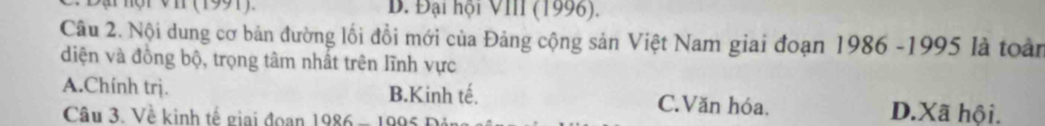 Đại hội VI (1991) B. Đại hội VIII (1996).
Câu 2. Nội dung cơ bản đường lối đồi mới của Đảng cộng sản Việt Nam giai đoạn 1986 -1995 là toàn
diện và đồng bộ, trọng tâm nhất trên lĩnh vực
A.Chính trị. B.Kinh tế. C.Văn hóa.
Câu 3. Về kinh tế giai đoạn 1986 - 1995 Đá
D.Xã hội.