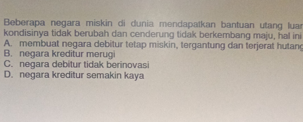 Beberapa negara miskin di dunia mendapatkan bantuan utang luar
kondisinya tidak berubah dan cenderung tidak berkembang maju, hal ini
A. membuat negara debitur tetap miskin, tergantung dan terjerat hutang
B. negara kreditur merugi
C. negara debitur tidak berinovasi
D. negara kreditur semakin kaya