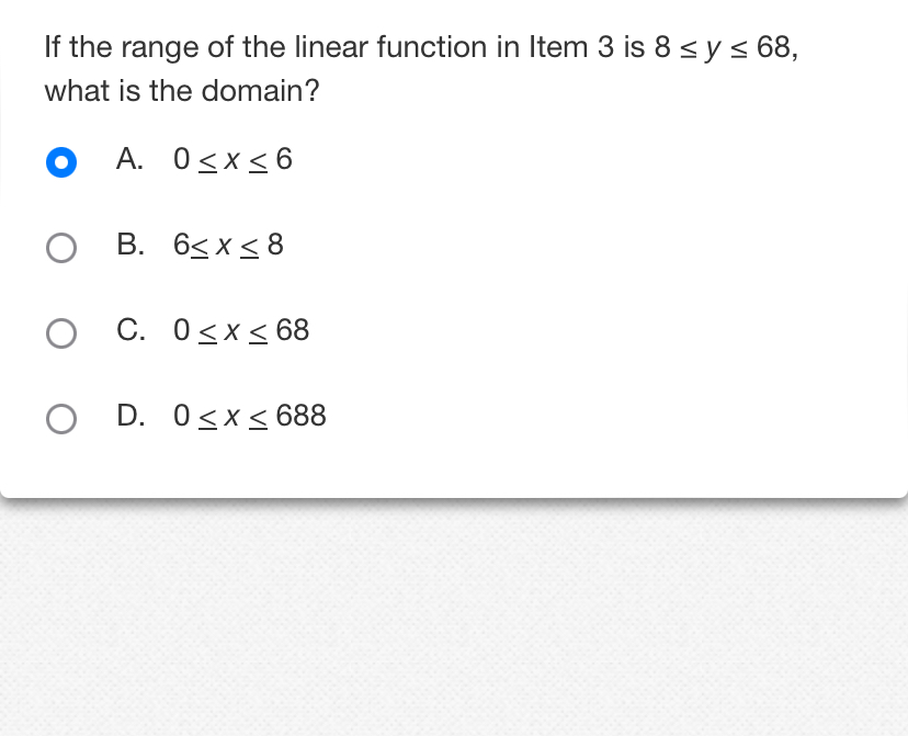 If the range of the linear function in Item 3 is 8≤ y≤ 68, 
what is the domain?
A. 0≤ x≤ 6
B. 6≤ x≤ 8
C. 0≤ x≤ 68
D. 0≤ x≤ 688