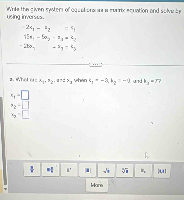 Write the given system of equations as a matrix equation and solve by 
using inverses.
-2x_1-x_2=k_1
15x_1-5x_2-x_3=k_2
-26x_1+x_3=k_3
a. What are x_1, x_2 , and x_3 when k_1=-3, k_2=-9 , and k_3=7 ?
x_1=□
x_2=□
x_3=□
 □ /□   □  □ /□   □° sqrt(□ ) sqrt[□](□ ).. (8,8)
More