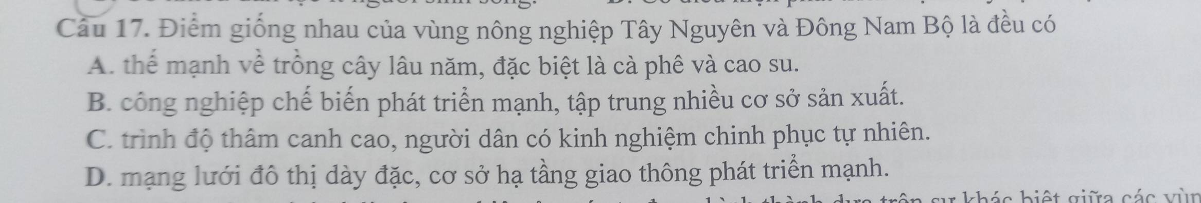 Điểm giống nhau của vùng nông nghiệp Tây Nguyên và Đông Nam Bộ là đều có
A. thể mạnh về trồng cây lâu năm, đặc biệt là cà phê và cao su.
B. công nghiệp chế biến phát triển mạnh, tập trung nhiều cơ sở sản xuất.
C. trình độ thâm canh cao, người dân có kinh nghiệm chinh phục tự nhiên.
D. mạng lưới đô thị dày đặc, cơ sở hạ tầng giao thông phát triển mạnh.
: khác biết giữa các vùn