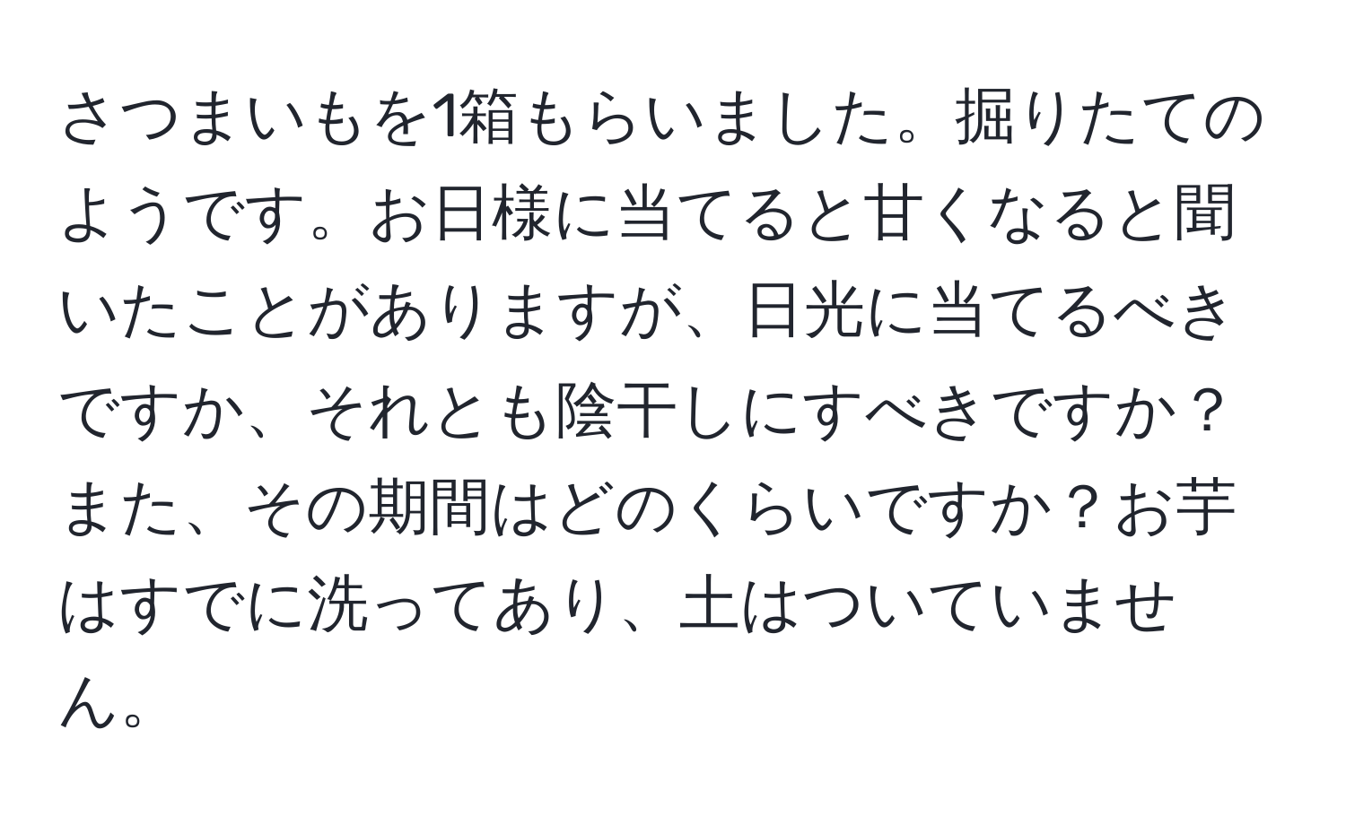 さつまいもを1箱もらいました。掘りたてのようです。お日様に当てると甘くなると聞いたことがありますが、日光に当てるべきですか、それとも陰干しにすべきですか？また、その期間はどのくらいですか？お芋はすでに洗ってあり、土はついていません。