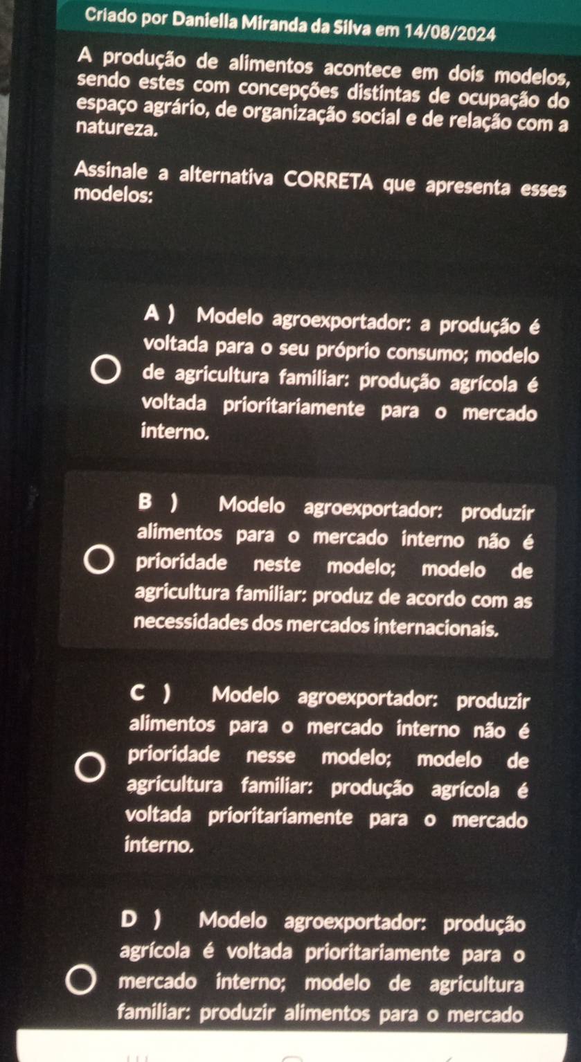 Criado por Daniella Miranda da Silva em 14/08/2024
A produção de alimentos acontece em dois modelos,
sendo estes com concepções distintas de ocupação do
espaço agrário, de organização social e de relação com a
natureza.
Assinale a alternativa CORRETA que apresenta esses
modelos:
A ) Modelo agroexportador: a produção é
voltada para o seu próprio consumo; modelo
de agricultura familiar: produção agrícola é
voltada prioritariamente para o mercado
interno.
B ) Modelo agroexportador: produzir
alimentos para o mercado interno não é
prioridade neste modelo; modelo de
agricultura familiar: produz de acordo com as
necessidades dos mercados internacionais.
C ) Modelo agroexportador: produzir
alimentos para o mercado interno não é
prioridade nesse modelo; modelo de
agricultura familiar: produção agrícola é
voltada prioritariamente para o mercado
interno.
D ) Modelo agroexportador: produção
agrícola é voltada prioritariamente para o
mercado interno; modelo de agricultura
familiar: produzir alimentos para o mercado