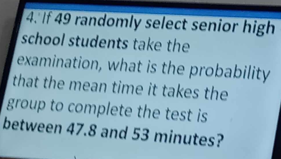 If 49 randomly select senior high 
school students take the 
examination, what is the probability 
that the mean time it takes the 
group to complete the test is 
between 47.8 and 53 minutes?