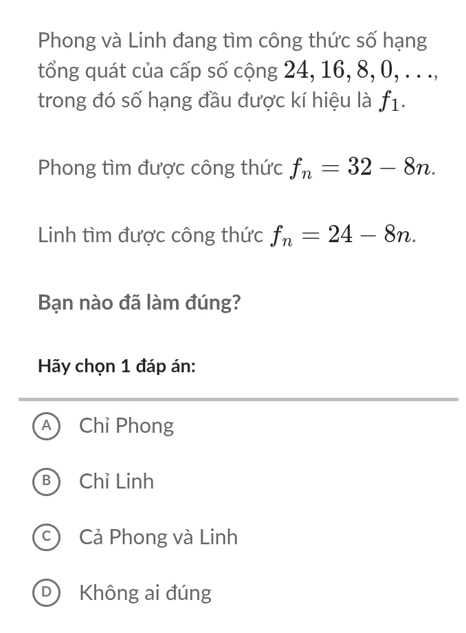 Phong và Linh đang tìm công thức số hạng
tổng quát của cấp số cộng 24, 16, 8, 0, . . .,
trong đó số hạng đầu được kí hiệu là f_1. 
Phong tìm được công thức f_n=32-8n. 
Linh tìm được công thức f_n=24-8n. 
Bạn nào đã làm đúng?
Hãy chọn 1 đáp án:
A Chỉ Phong
B Chỉ Linh
c Cả Phong và Linh
D) Không ai đúng