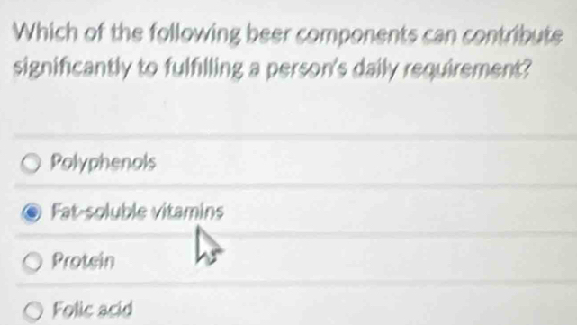 Which of the following beer components can contribute
significantly to fulfilling a person's daily requirement?
Polyphenols
Fat-soluble vitamins
Protein
Folic acid