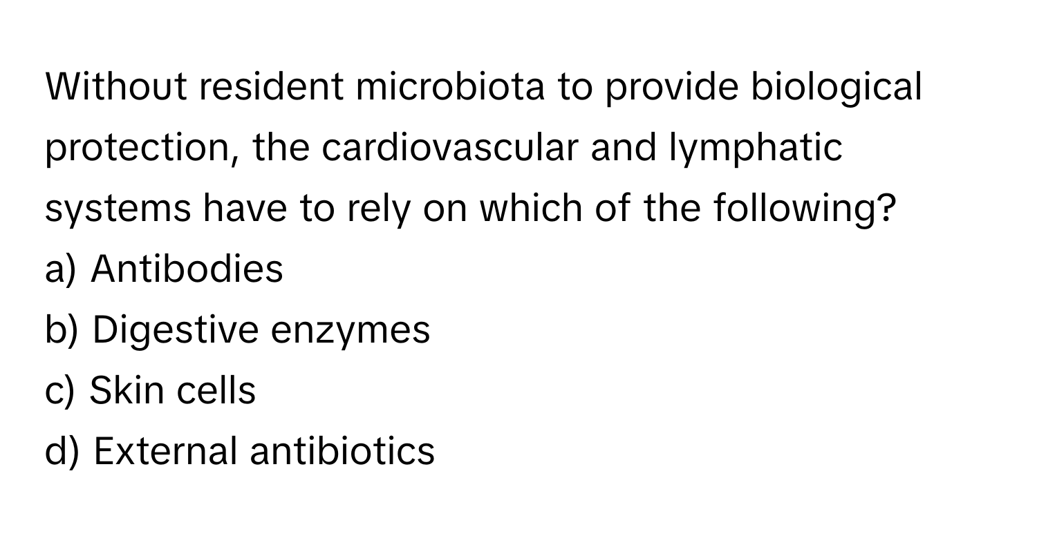 Without resident microbiota to provide biological protection, the cardiovascular and lymphatic systems have to rely on which of the following?

a) Antibodies 
b) Digestive enzymes 
c) Skin cells 
d) External antibiotics