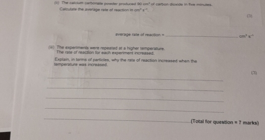 The calclum carbonate powder produced 90cm^3 of carbon dioxide in five minutes. 
Calculate the average rate of reaction in cm^3s^(-1). 
(3) 
average rate of reaction =_  cm^2s^(-1)
(iii) The experiments were repeated at a higher temperature. 
The rate of reaction for each experiment increased. 
Explain, in terms of particles, why the rate of reaction increased when the 
temperature was increased. 
_ 
(3) 
_ 
_ 
_ 
_ 
(Total for question =7 marks)