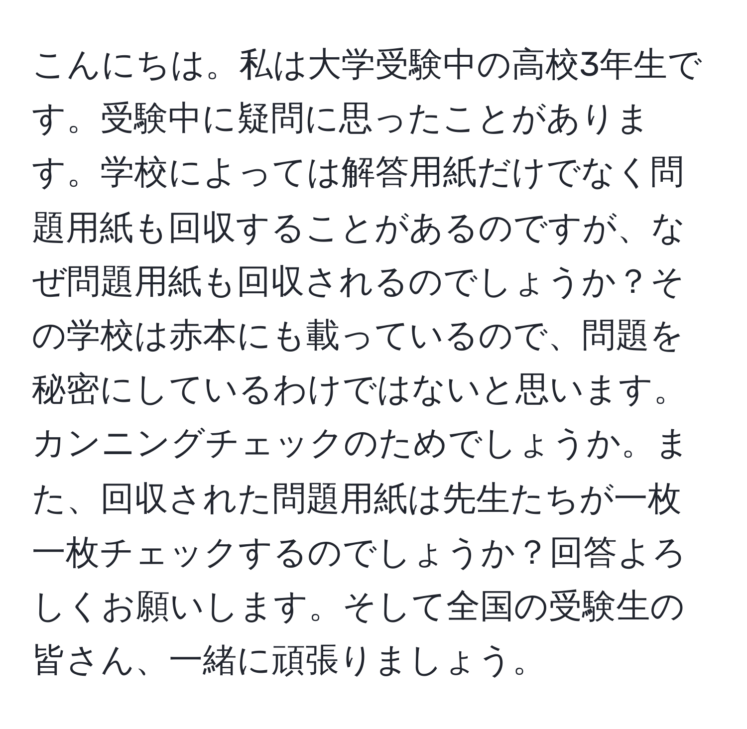 こんにちは。私は大学受験中の高校3年生です。受験中に疑問に思ったことがあります。学校によっては解答用紙だけでなく問題用紙も回収することがあるのですが、なぜ問題用紙も回収されるのでしょうか？その学校は赤本にも載っているので、問題を秘密にしているわけではないと思います。カンニングチェックのためでしょうか。また、回収された問題用紙は先生たちが一枚一枚チェックするのでしょうか？回答よろしくお願いします。そして全国の受験生の皆さん、一緒に頑張りましょう。