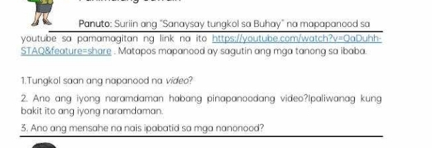 Panuto: Suriin ang "Sanaysay tungkol sa Buhay" na mapapanood sa 
youtube sa pamamagitan ng link na ito https://youtube.com/watch? v= OaDuhh- 
STAQ&feature=share . Matapos mapanood ay sagutin ang mga tanong sa ibaba. 
1.Tungkol saan ang napanood na video? 
2. Ano ang iyong naramdaman habang pinapanoodang video?Ipaliwanag kung 
bakit ito ang iyong naramdaman. 
3. Ano ang mensahe na nais ipabatid sa mga nanonood?