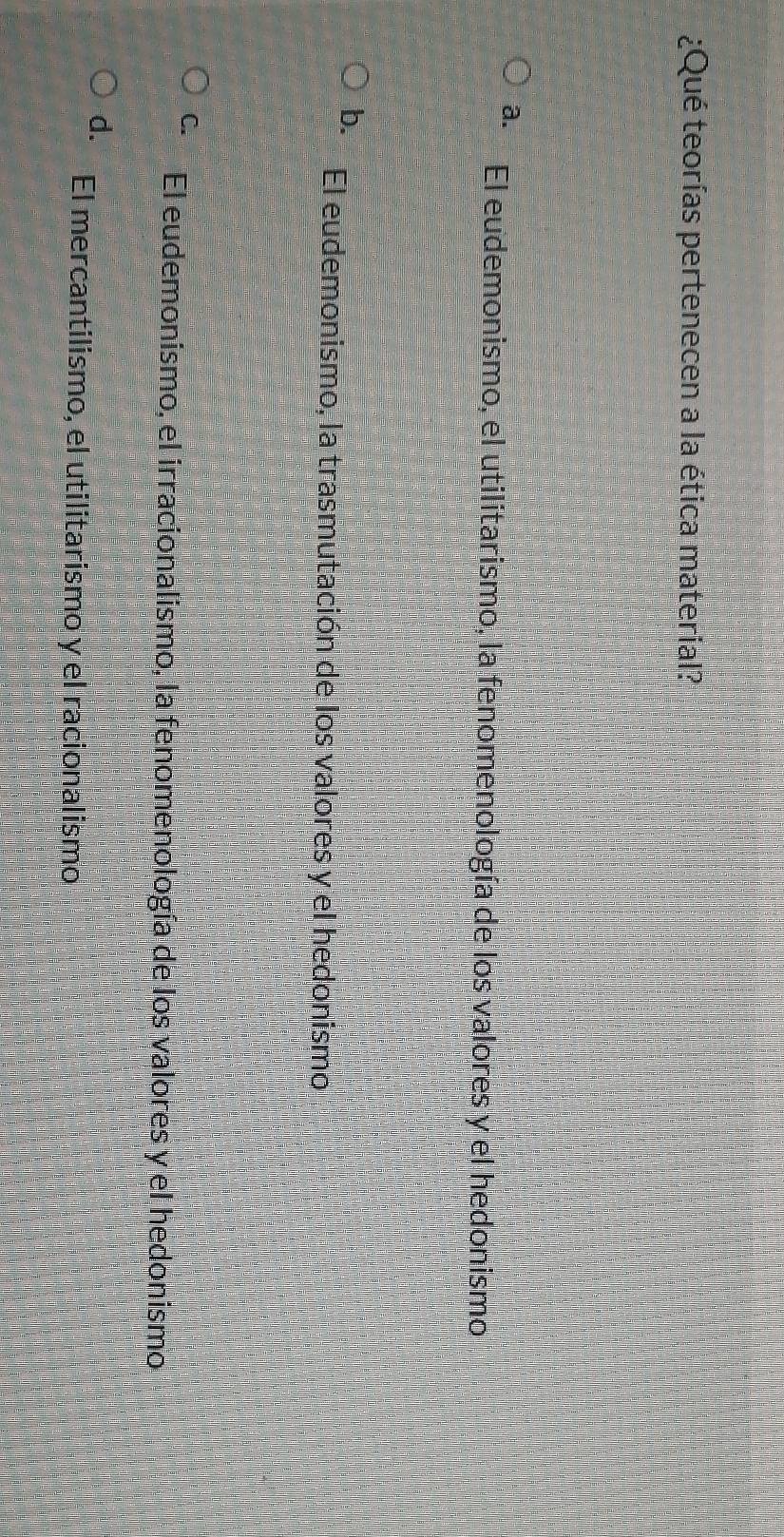 ¿Qué teorías pertenecen a la ética material?
a. El eudemonismo, el utilitarismo, la fenomenología de los valores y el hedonismo
b. El eudemonismo, la trasmutación de los valores y el hedonismo
C. El eudemonismo, el irracionalismo, la fenomenología de los valores y el hedonismo
d. El mercantilismo, el utilitarismo y el racionalismo