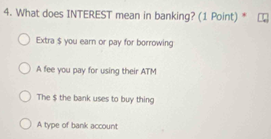 What does INTEREST mean in banking? (1 Point) *
Extra $ you earn or pay for borrowing
A fee you pay for using their ATM
The $ the bank uses to buy thing
A type of bank account