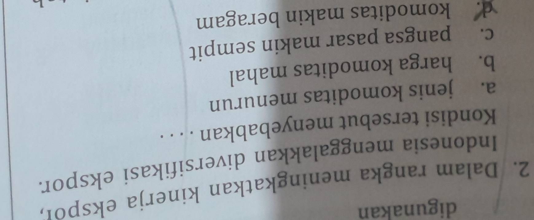 digunakan
2. Dalam rangka meningkatkan kinerja ekspor,
Indonesia menggalakkan diversifikasi ekspor.
Kondisi tersebut menyebabkan . . . .
a. jenis komoditas menurun
b. harga komoditas mahal
c. pangsa pasar makin sempit
d. komoditas makin beragam