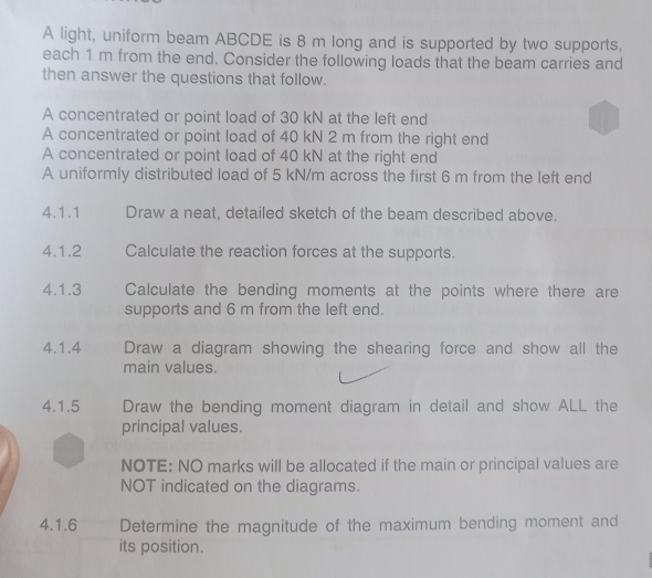 A light, uniform beam ABCDE is 8 m long and is supported by two supports, 
each 1 m from the end. Consider the following loads that the beam carries and 
then answer the questions that follow. 
A concentrated or point load of 30 kN at the left end 
A concentrated or point load of 40 kN 2 m from the right end 
A concentrated or point load of 40 kN at the right end 
A uniformly distributed load of 5 kN/m across the first 6 m from the left end 
4.1.1 Draw a neat, detailed sketch of the beam described above. 
4.1.2 Calculate the reaction forces at the supports. 
4.1.3 Calculate the bending moments at the points where there are 
supports and 6 m from the left end. 
4.1.4 Draw a diagram showing the shearing force and show all the 
main values. 
4.1.5 Draw the bending moment diagram in detail and show ALL the 
principal values. 
NOTE: NO marks will be allocated if the main or principal values are 
NOT indicated on the diagrams. 
4.1.6 Determine the magnitude of the maximum bending moment and 
its position.