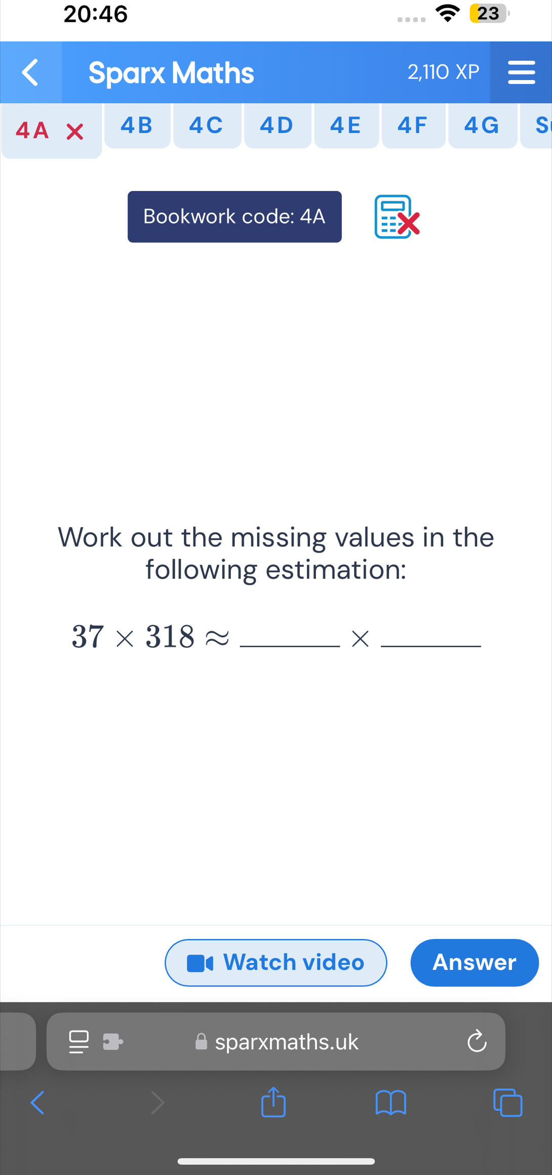 20:46 
23 
Sparx Maths 2,110 XP 
4A 
4B 4C 4D 4E 4F 4G S 
Bookwork code: 4A 
Work out the missing values in the 
following estimation: 
_ 37* 318approx
_× 
Watch video Answer 
sparxmaths.uk