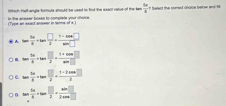 Which Half-angle formula should be used to find the exact value of the tan  5π /8  ? Select the correct choice below and fill
in the answer boxes to complete your choice.
(Type an exact answer in terms of π.)
A. tan  5π /8 =tan  □ /2 = (1-cos □ )/sin □  
B. tan  5π /8 =tan  □ /2 = (1+cos □ )/sin □  
C. tan  5π /8 =tan  □ /2 = (1-2cos □ )/2 
D. tan  5π /8 =tan  □ /2 = sin □ /2cos □  