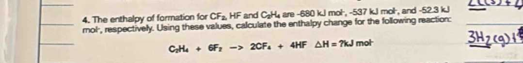 The enthalpy of formation for CF_2, HF and C_2H_4 are -680 kJ mol, -537 kJ mol ·, and -52.3 kJ
rnol, respectively. Using these values, calculate the enthalpy change for the following reaction:
C_2H_4+6F_2to 2CF_4+4HF△ H=?kJ m ot