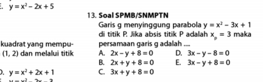 y=x^2-2x+5
13. Soal SPMB/SNMPTN
Garis g menyinggung parabola y=x^2-3x+1
di titik P. Jika absis titik P adalah x_p=3 maka
kuadrat yang mempu- persamaan garis g adalah ....
(1,2) dan melalui titik A. 2x-y+8=0 D. 3x-y-8=0
B. 2x+y+8=0 E. 3x-y+8=0
). y=x^2+2x+1 C. 3x+y+8=0
x+x^2+x