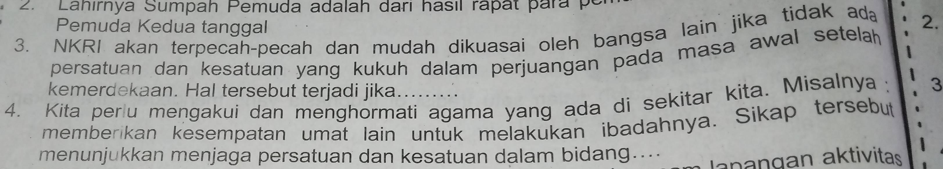 Lahırnya Sumpah Pemuda adalah dari hasil rapat para p 
Pemuda Kedua tanggal 
3. NKRI akan terpecah-pecah dan mudah dikuasai oleh bangsa lain jika tidak ada 2. 
persatuan dan kesatuan yang kukuh dalam perjuangan pada masa awal setelah 
kemerdekaan. Hal tersebut terjadi jika......... 
4. Kita perlu mengakui dan menghormati agama yang ada di sekitar kita. Misalnya : 3 
memberikan kesempatan umat lain untuk melakukan ibadahnya. Sikap tersebut 
menunjukkan menjaga persatuan dan kesatuan dalam bidang.... 
a n an gan aktivitas