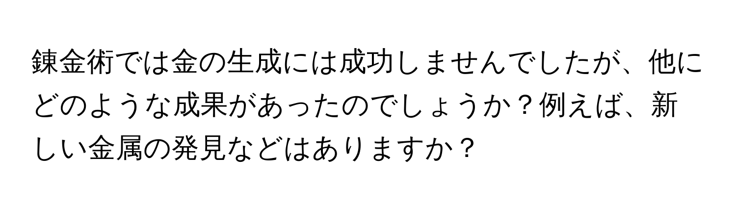 錬金術では金の生成には成功しませんでしたが、他にどのような成果があったのでしょうか？例えば、新しい金属の発見などはありますか？