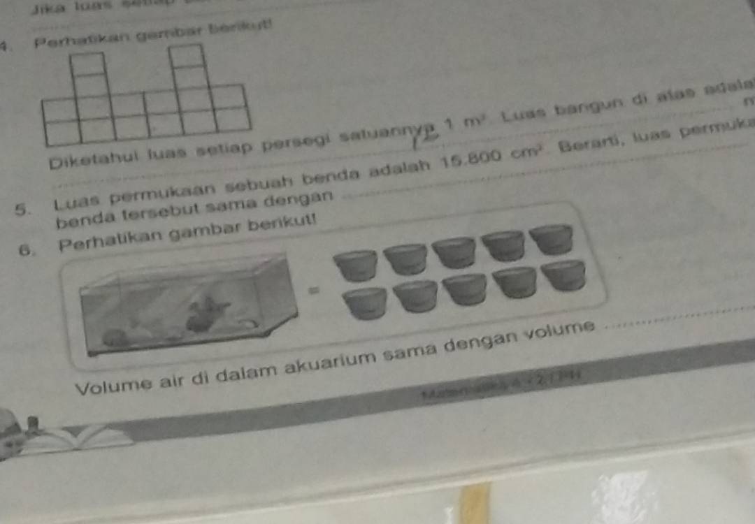 Jika loas sema 
4. Perhatikan gembar benkut! 
Diketahui luas setiap persegi satuanny 1m^2 Luas bangun di alas adala 
5. Luas permukaan sebuah benda adalah 15.800cm^2 Berartí, luas permuka 
benda tersebut sama dengan 
6. Perhatikan gambar berikut! 
Volume air di dalam akuarium sama dengan volume