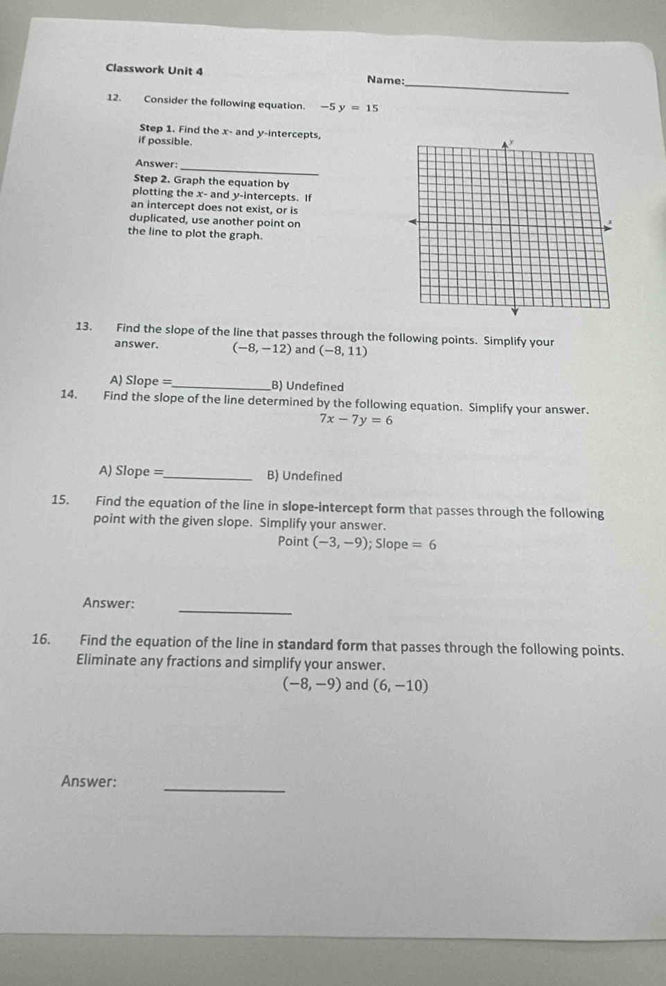 Classwork Unit 4
_
Name:
12. Consider the following equation. -5y=15
Step 1. Find the x - and y-intercepts,
if possible.
Answer:_
Step 2. Graph the equation by
plotting the x - and y-intercepts. If
an intercept does not exist, or is
duplicated, use another point on
the line to plot the graph.
13. Find the slope of the line that passes through the following points. Simplify your
answer.
(-8,-12) and (-8,11)
A) Slope = _B) Undefined
14. Find the slope of the line determined by the following equation. Simplify your answer.
7x-7y=6
A) Slope =_ B) Undefined
15. Find the equation of the line in slope-intercept form that passes through the following
point with the given slope. Simplify your answer.
Point (-3,-9); Slope =6
_
Answer:
16. Find the equation of the line in standard form that passes through the following points.
Eliminate any fractions and simplify your answer.
(-8,-9) and (6,-10)
_
Answer: