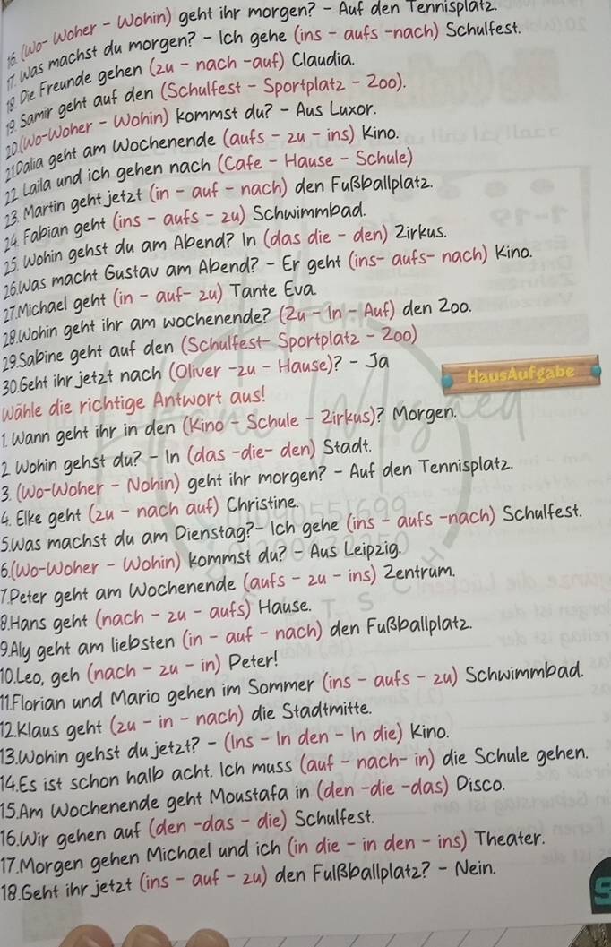 is (wo-Woher-Wohin) geht inr morgen? -`Aut den Tennispla+z
I was machst du morgen -Ich gehe (ins-aufs-nach) Schulfest.
12 Oie Freande gehen (zu-nach-auf) Claudia
1 samir geht auf den (Schulfest-Sportplatz-200).
20(wo-Woher-Wohin) kommst du? -`Aus Luxor.
2 lDalia geht am Wochenende (aufs-2u-ins) kino
2I Laila and ich gehen nach (Cafe -Hause - Schule)
23. Martin geht jetzt (in-auf-nach ) den FuBballplatz.
74 Fabian geht (ins-aufs-2u) Schwimmbad.
25 Wohin gehst du am Abend? In (das die-den) Zirkus
2o was macht Gustav am Abend? -Er geht (ins-aufs-nach) kino.
27Michael geht (in-auf-2u) Tante Eva
28wohin geht inr am wochenende? (Zu-In -Aut) den Z00.
29sabine geht aut den (Schulfest-Sportplatz-200)
30. Geht inr jetzt nach (Oliver-2u-Hause)? Ja
wable die richtige Antwort aus!
I wann geht inr in den (Kino-Schule-2irkus)? Morgen. sed
2 Wohin genst du? -In (das-die-den) Stadt.
3. (Wo-Woher-Nohin) geht inr morgen? -Aut den Tennisplat2.
4. Elke geht (zu-nach auf) Christine.
swas machst du am Dienstag? -Ich gehe (ins-aufs-nach) Schulfest.
6. (Wo-Woher-Wohin) kommst du? —`Aus Leipzig.
7Peter geht am Wochenende (aufs-2u-ins) Zentrum.
B. Hans geht (nach-2u-aufs) Hause.
9. Aly geht am liebsten (in-auf-nach ) den FuBballplatz.
10 Leo, geh (nach-zu-in) Peter!
1 Florian and Mario gehen im Sommer (ins-aufs-2u) Schwimmbad.
72Klaus geht (zu-in-nach) die Stadimitte.
13. Wohin gehst dujetz1? -(ins-In den-In die) kino.
14. Es ist schon halb acht. Ich muss (auf-nach-in) die Schule gehen.
75. Am Wochenende geht Moustafa in (den-die-das) Disco.
16. Wir gehen auf (den-das-die) Schulfest.
17. Morgen gehen Michael and ich (in die-in den-ins) Theater.
18. Gent inr jetzt (ins-auf-2u) den FulBballplat2? -Nein.