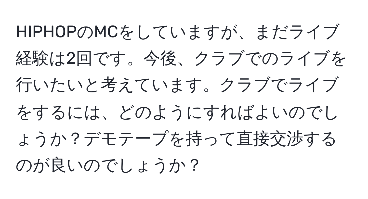 HIPHOPのMCをしていますが、まだライブ経験は2回です。今後、クラブでのライブを行いたいと考えています。クラブでライブをするには、どのようにすればよいのでしょうか？デモテープを持って直接交渉するのが良いのでしょうか？