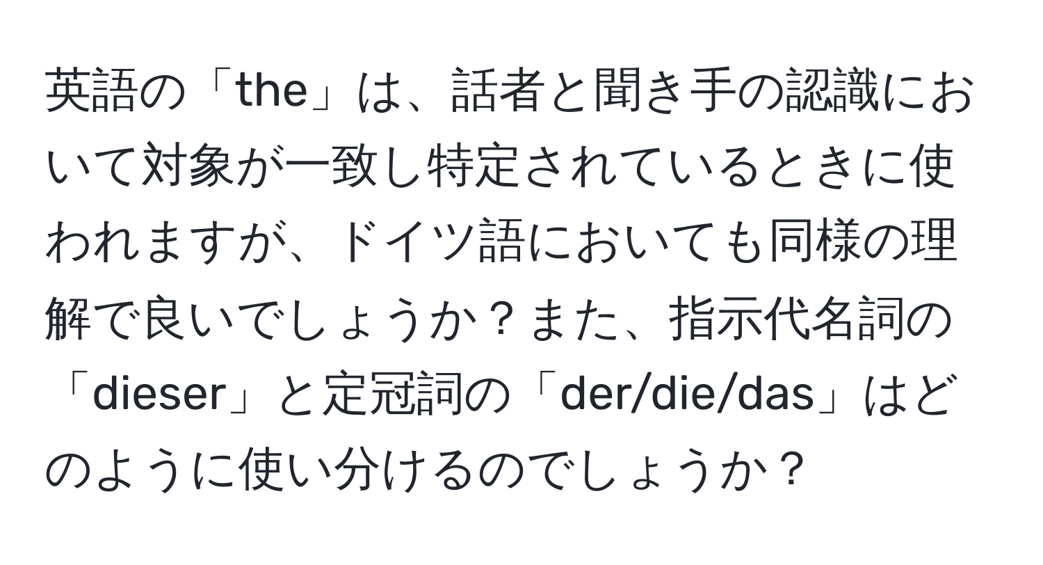 英語の「the」は、話者と聞き手の認識において対象が一致し特定されているときに使われますが、ドイツ語においても同様の理解で良いでしょうか？また、指示代名詞の「dieser」と定冠詞の「der/die/das」はどのように使い分けるのでしょうか？