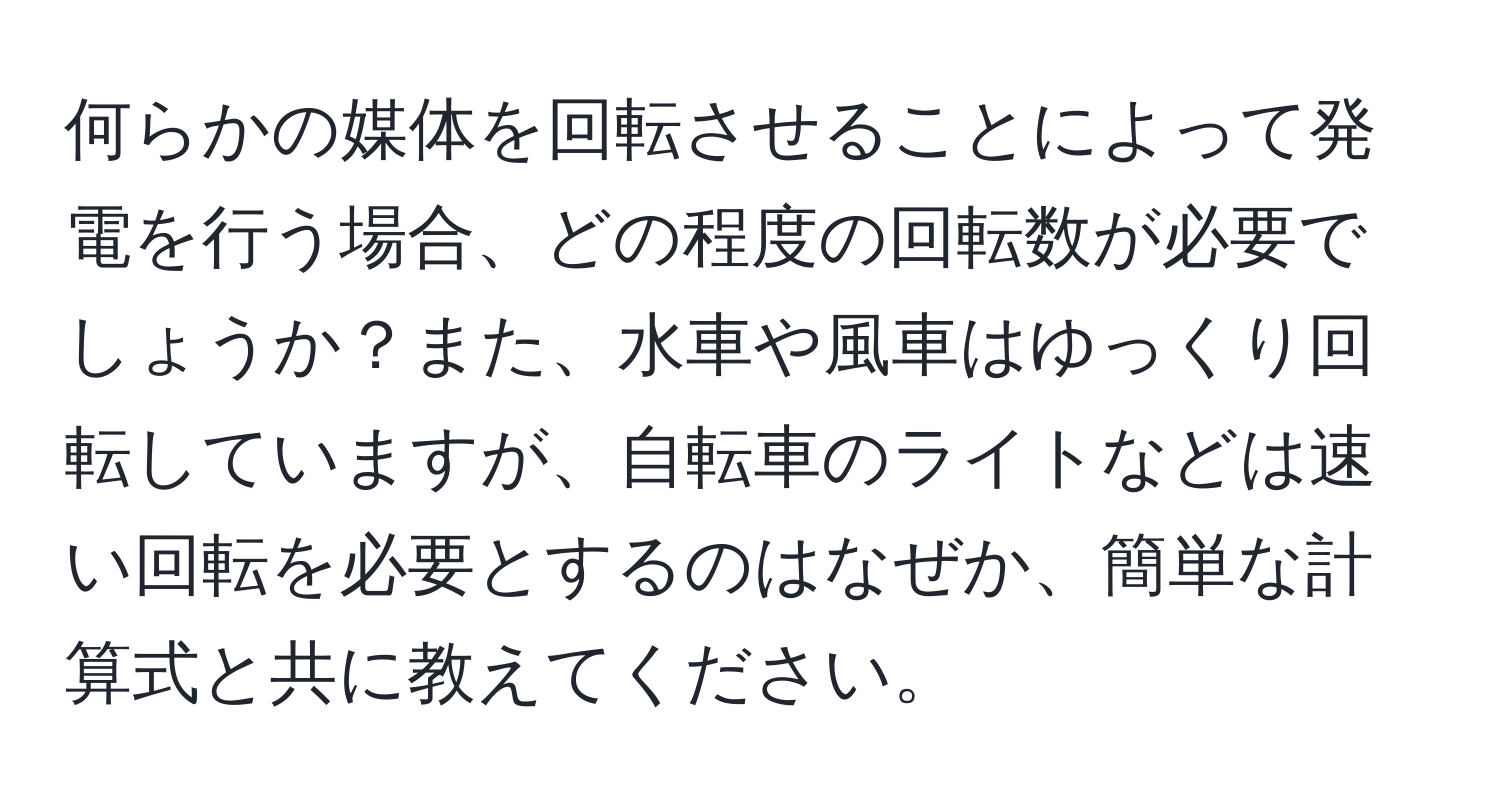 何らかの媒体を回転させることによって発電を行う場合、どの程度の回転数が必要でしょうか？また、水車や風車はゆっくり回転していますが、自転車のライトなどは速い回転を必要とするのはなぜか、簡単な計算式と共に教えてください。