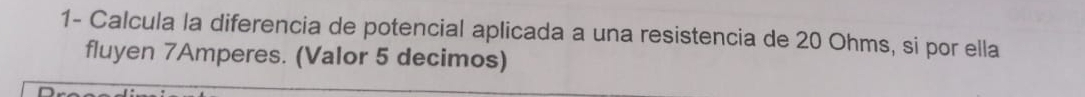 1- Calcula la diferencia de potencial aplicada a una resistencia de 20 Ohms, si por ella 
fluyen 7Amperes. (Valor 5 decimos)