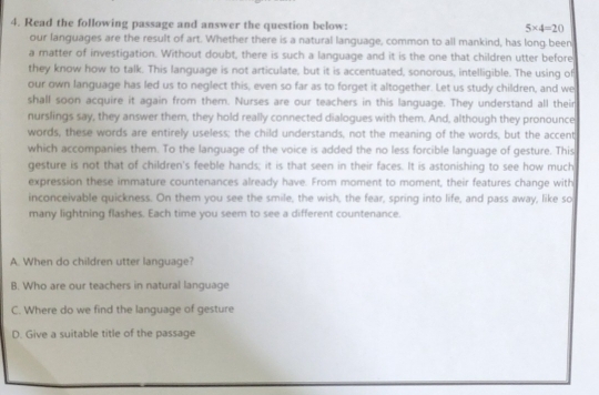 Read the following passage and answer the question below: 5* 4=20
our languages are the result of art. Whether there is a natural language, common to all mankind, has long been 
a matter of investigation. Without doubt, there is such a language and it is the one that children utter before 
they know how to talk. This language is not articulate, but it is accentuated, sonorous, intelligible. The using of 
our own language has led us to neglect this, even so far as to forget it altogether. Let us study children, and we 
shall soon acquire it again from them. Nurses are our teachers in this language. They understand all their 
nurslings say, they answer them, they hold really connected dialogues with them. And, although they pronounce 
words, these words are entirely useless; the child understands, not the meaning of the words, but the accent 
which accompanies them. To the language of the voice is added the no less forcible language of gesture. This 
gesture is not that of children's feeble hands; it is that seen in their faces. It is astonishing to see how much 
expression these immature countenances already have. From moment to moment, their features change with 
inconceivable quickness. On them you see the smile, the wish, the fear, spring into life, and pass away, like so 
many lightning flashes. Each time you seem to see a different countenance. 
A. When do children utter language? 
B. Who are our teachers in natural language 
C. Where do we find the language of gesture 
D. Give a suitable title of the passage