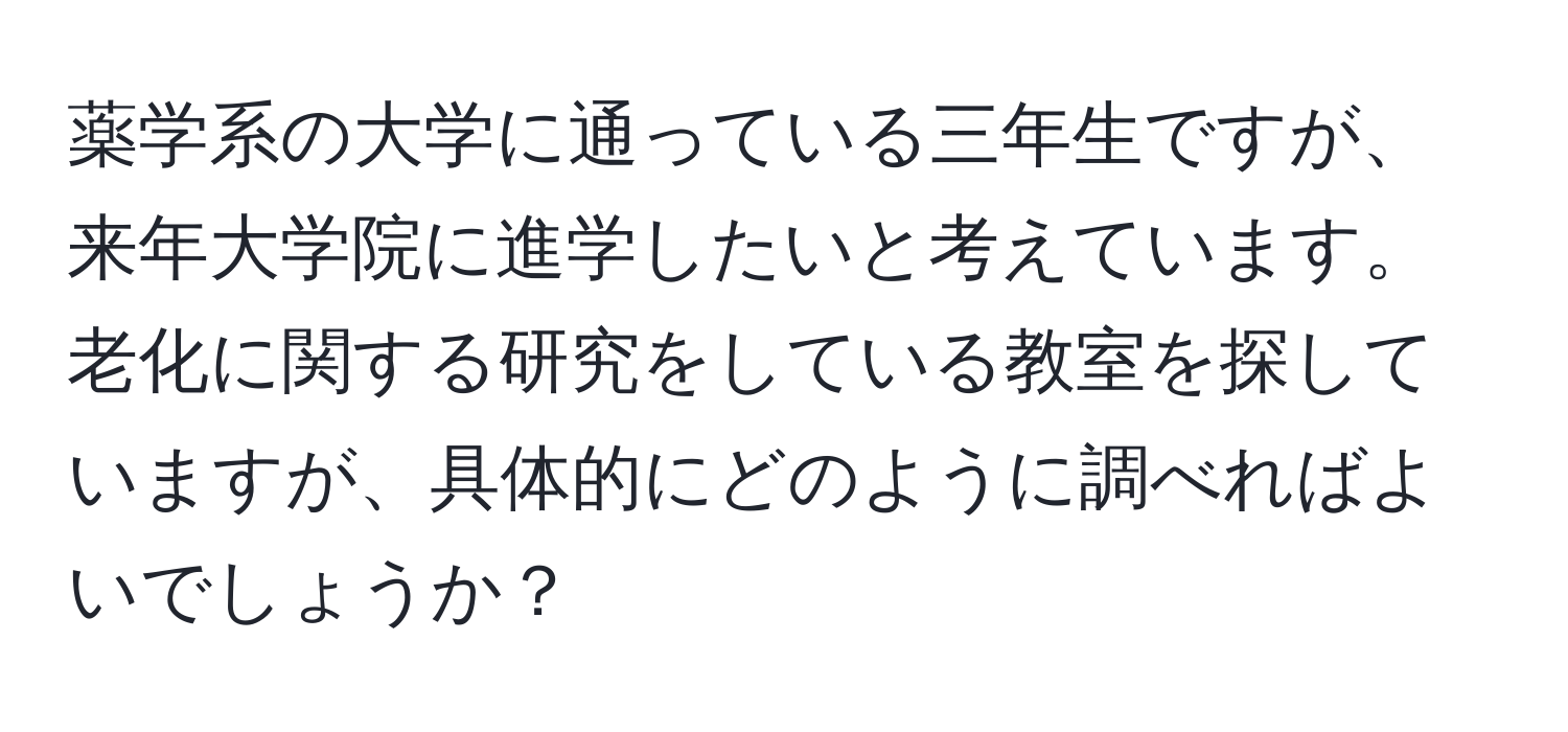 薬学系の大学に通っている三年生ですが、来年大学院に進学したいと考えています。老化に関する研究をしている教室を探していますが、具体的にどのように調べればよいでしょうか？